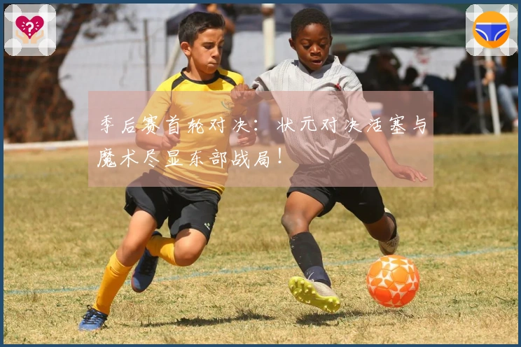 季后赛首轮对决：状元对决活塞与魔术尽显东部战局！