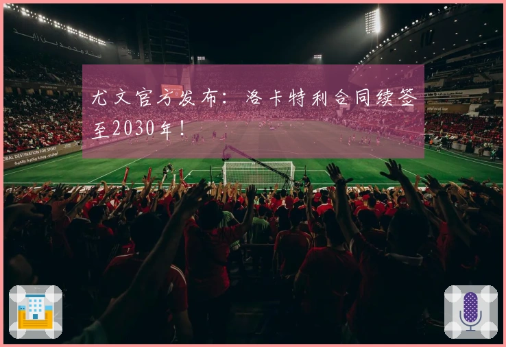 尤文官方发布：洛卡特利合同续签至2030年！