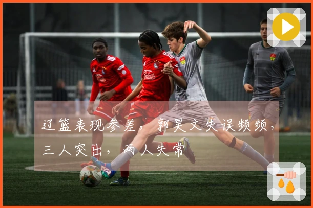辽篮表现参差，郭昊文失误频频，三人突出，两人失常