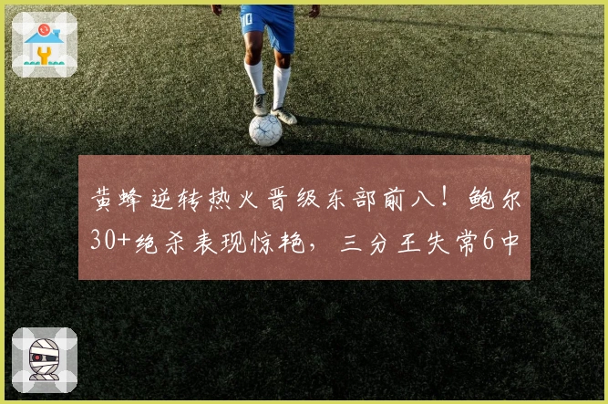 黄蜂逆转热火晋级东部前八！鲍尔30+绝杀表现惊艳，三分王失常6中0