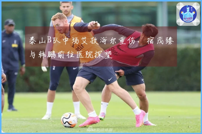 泰山B队中场艾孜海尔重伤，宿茂臻与韩鹏前往医院探望