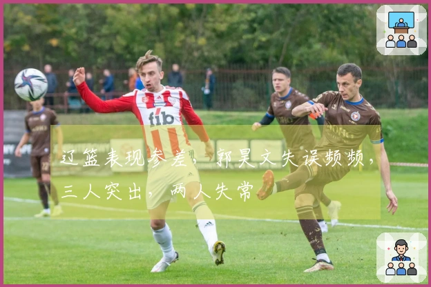 辽篮表现参差，郭昊文失误频频，三人突出，两人失常