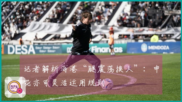 记者解析海港“腿震荡换人”：申花亦可灵活运用规则