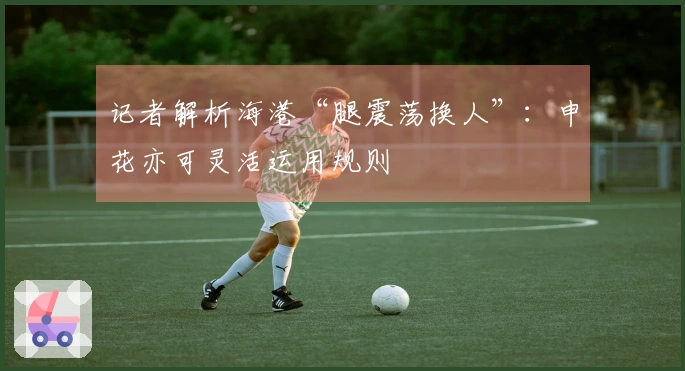 记者解析海港“腿震荡换人”：申花亦可灵活运用规则