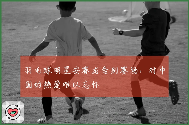 羽毛球明星安赛龙告别赛场，对中国的热爱难以忘怀